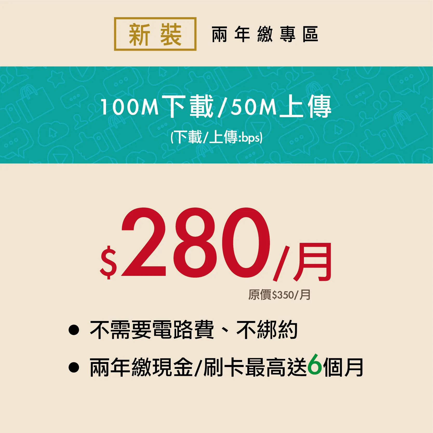 100M 優惠價280/月 [新裝2年繳] 現金/刷卡6期/最高送6個月/總額8400元/每期1400元